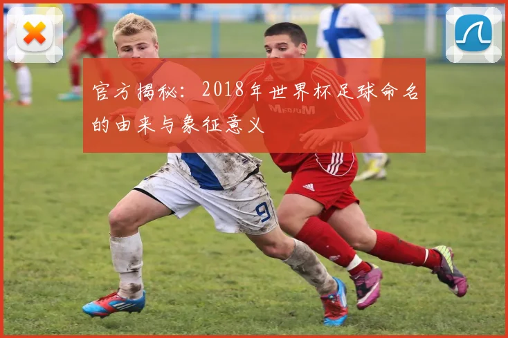 官方揭秘：2018年世界杯足球命名的由来与象征意义