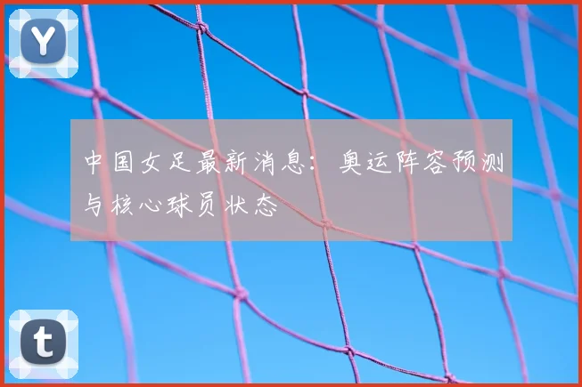 中国女足最新消息：奥运阵容预测与核心球员状态