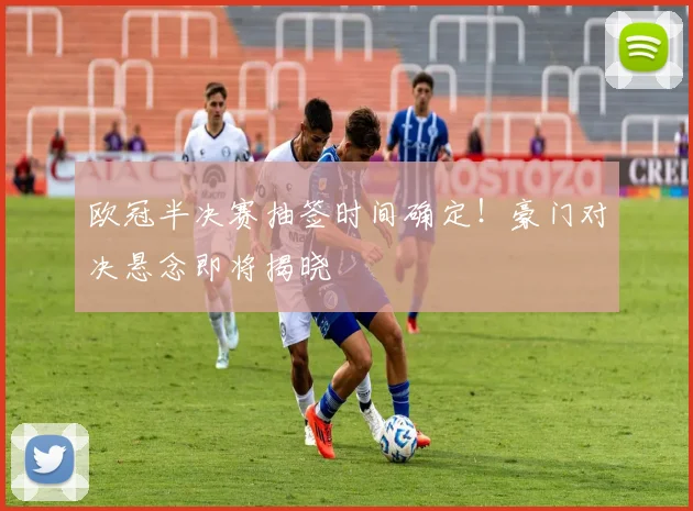 欧冠半决赛抽签时间确定！豪门对决悬念即将揭晓