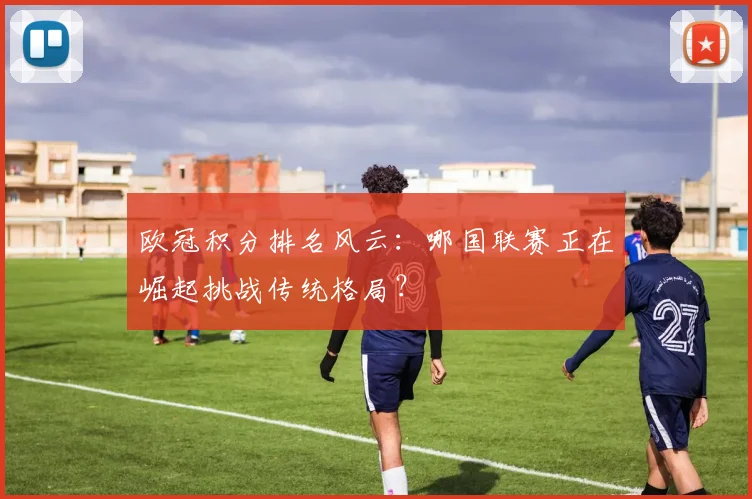 欧冠积分排名风云：哪国联赛正在崛起挑战传统格局？