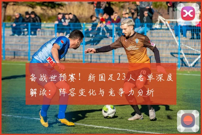 备战世预赛！新国足23人名单深度解读：阵容变化与竞争力分析
