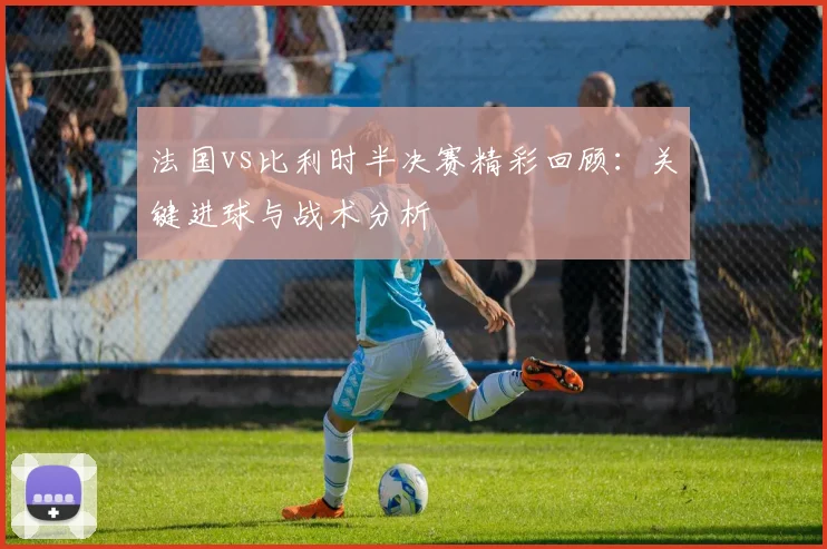 法国vs比利时半决赛精彩回顾：关键进球与战术分析