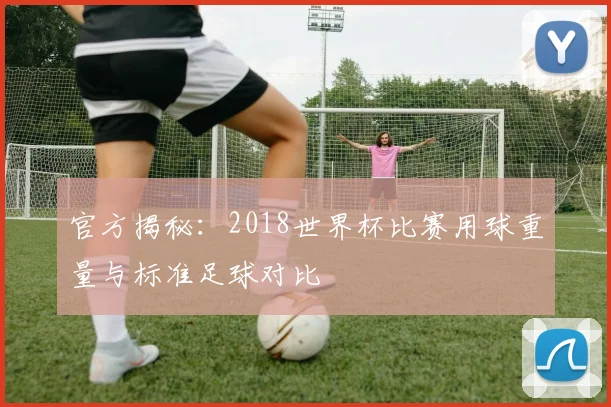 官方揭秘：2018世界杯比赛用球重量与标准足球对比