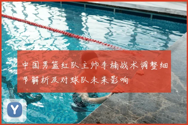 中国男篮红队主帅李楠战术调整细节解析及对球队未来影响