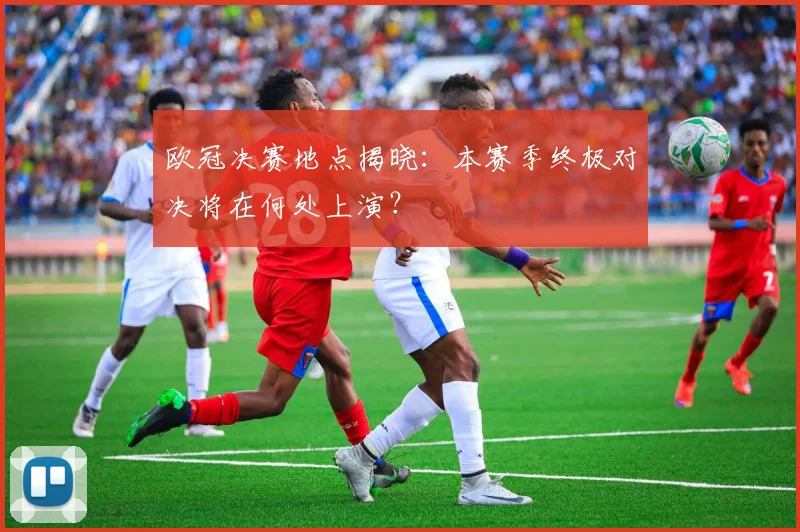 欧冠决赛地点揭晓:本赛季终极对决将在何处上演?