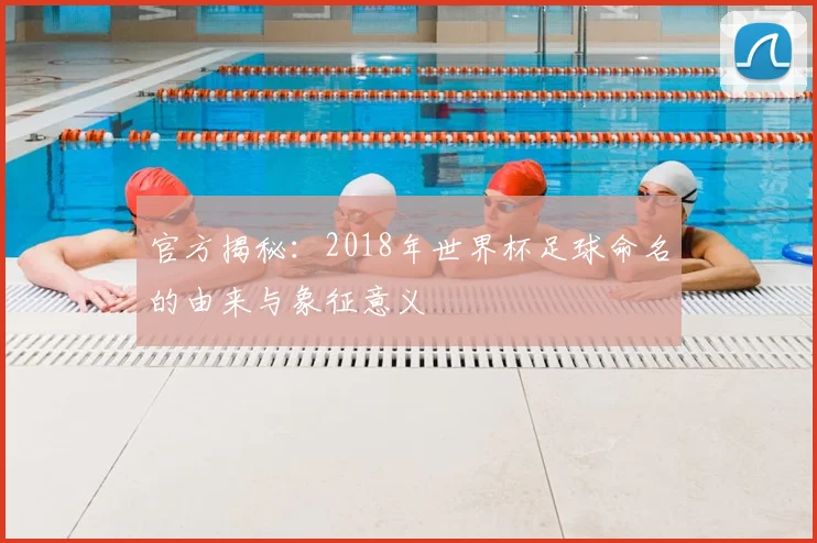 官方揭秘：2018年世界杯足球命名的由来与象征意义