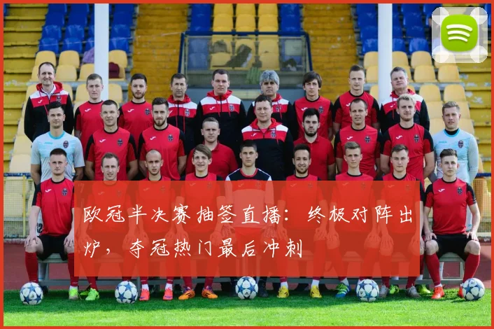 欧冠半决赛抽签直播：终极对阵出炉，夺冠热门最后冲刺