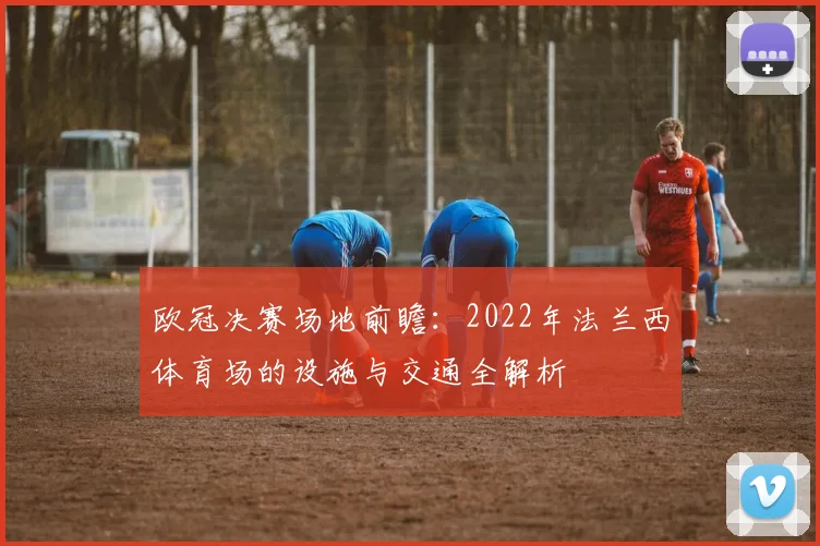 欧冠决赛场地前瞻:2022年法兰西体育场的设施与交通全解析