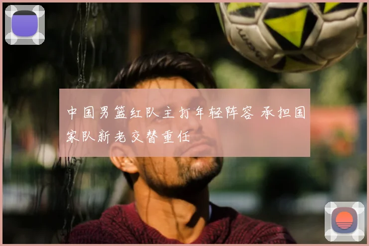 中国男篮红队主打年轻阵容 承担国家队新老交替重任