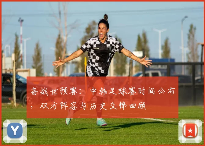 备战世预赛：中韩足球赛时间公布，双方阵容与历史交锋回顾