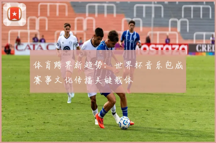 体育跨界新趋势：世界杯音乐包成赛事文化传播关键载体