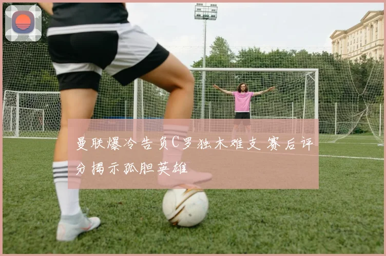 曼联爆冷告负C罗独木难支 赛后评分揭示孤胆英雄