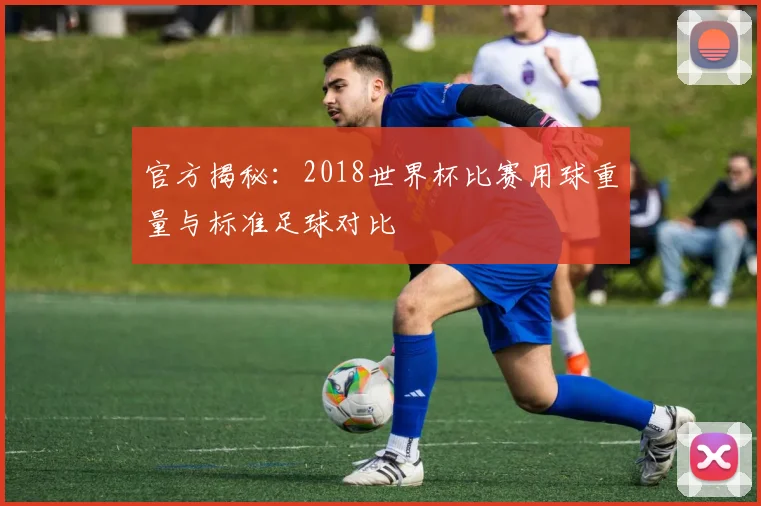 官方揭秘：2018世界杯比赛用球重量与标准足球对比