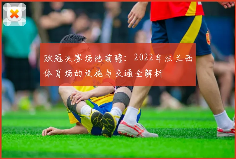欧冠决赛场地前瞻:2022年法兰西体育场的设施与交通全解析