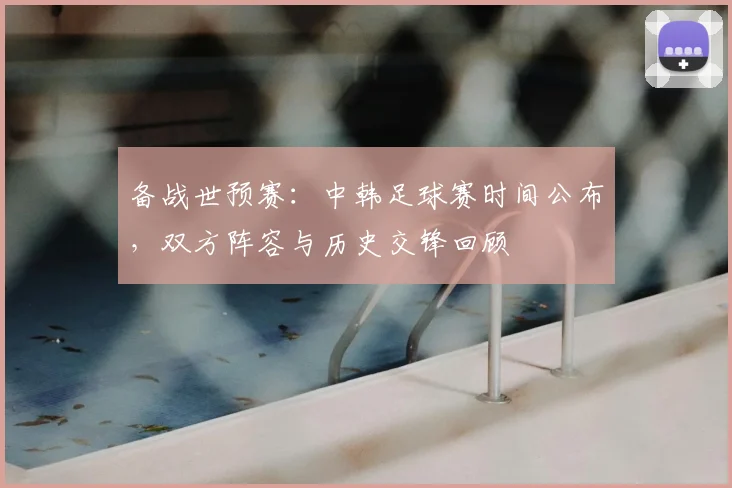 备战世预赛：中韩足球赛时间公布，双方阵容与历史交锋回顾