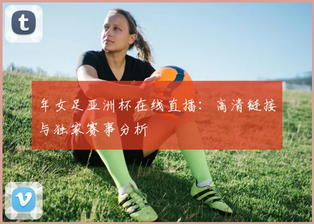 年女足亚洲杯在线直播：高清链接与独家赛事分析