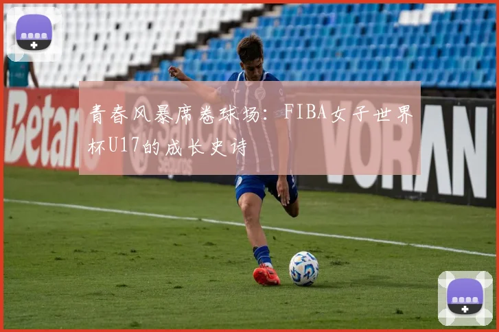 青春风暴席卷球场：FIBA女子世界杯U17的成长史诗