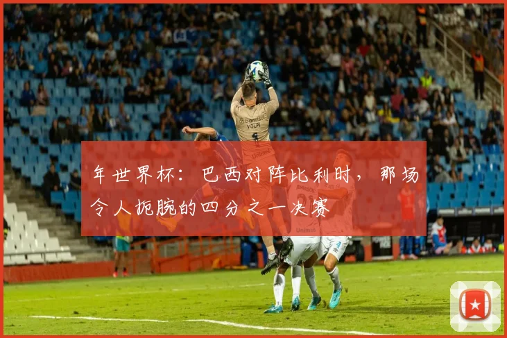 年世界杯：巴西对阵比利时，那场令人扼腕的四分之一决赛