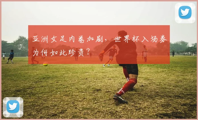 亚洲女足内卷加剧,世界杯入场券为何如此珍贵?