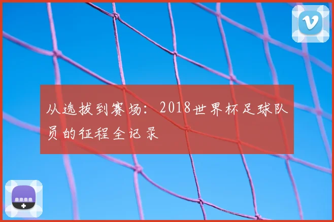 从选拔到赛场：2018世界杯足球队员的征程全记录
