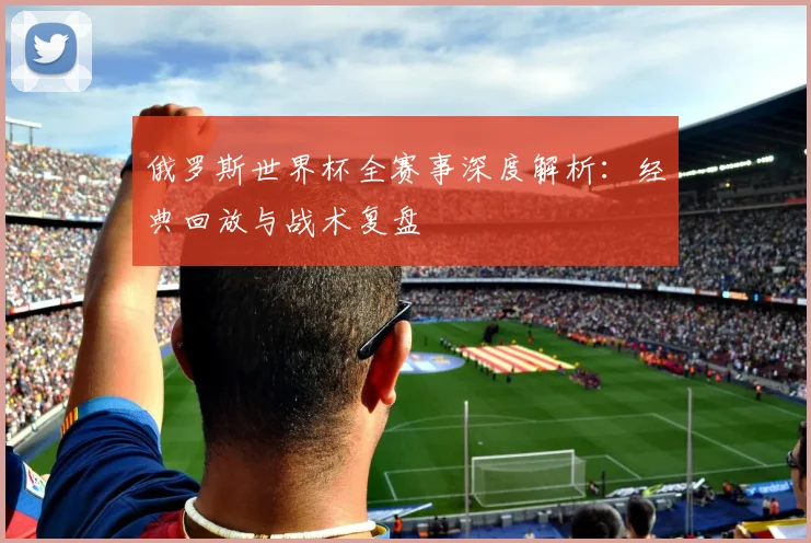 俄罗斯世界杯全赛事深度解析：经典回放与战术复盘