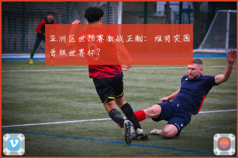 亚洲区世预赛激战正酣：谁将突围晋级世界杯？