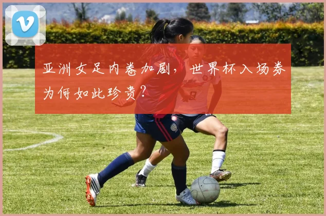 亚洲女足内卷加剧，世界杯入场券为何如此珍贵？