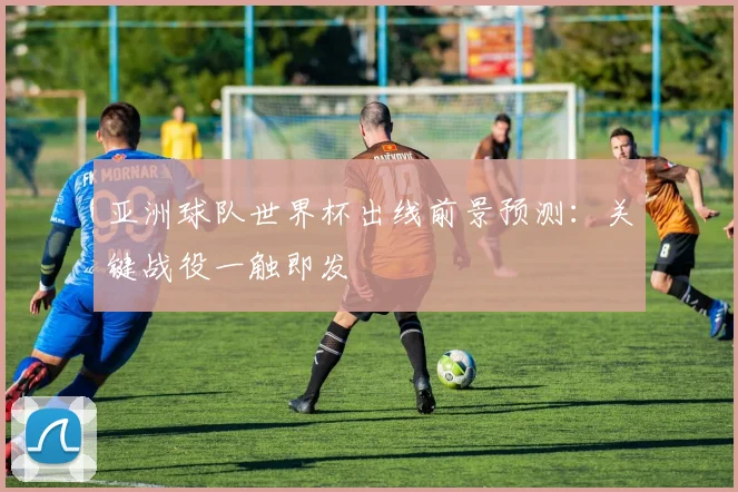 亚洲球队世界杯出线前景预测：关键战役一触即发