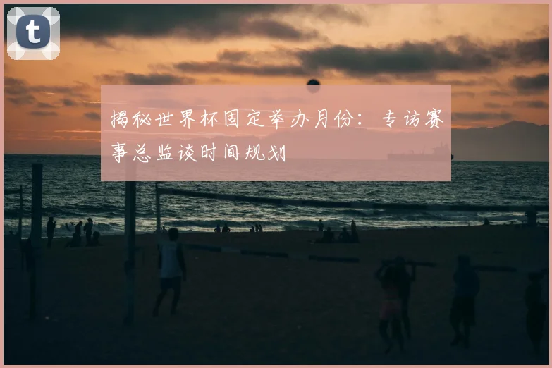揭秘世界杯固定举办月份:专访赛事总监谈时间规划
