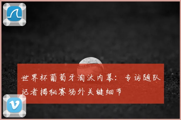 世界杯葡萄牙淘汰内幕：专访随队记者揭秘赛场外关键细节