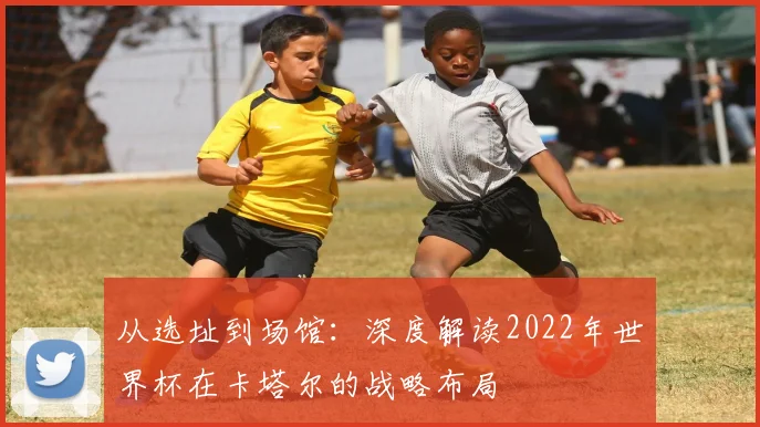 从选址到场馆：深度解读2022年世界杯在卡塔尔的战略布局