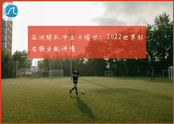 亚洲球队冲击卡塔尔：2022世界杯名额分配详情