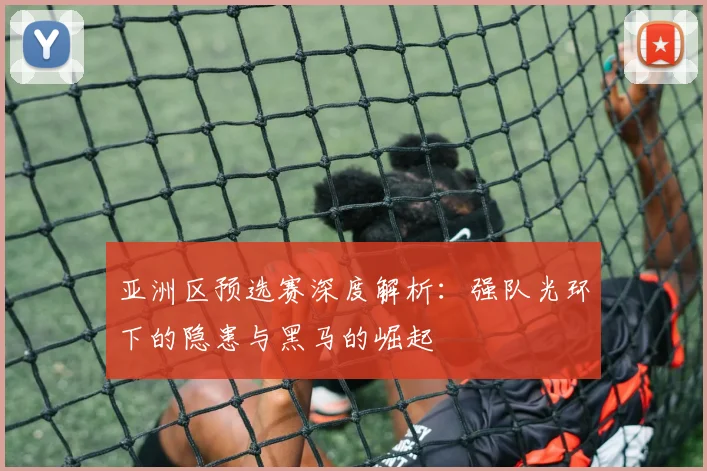 亚洲区预选赛深度解析：强队光环下的隐患与黑马的崛起