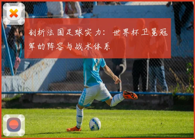 剖析法国足球实力：世界杯卫冕冠军的阵容与战术体系