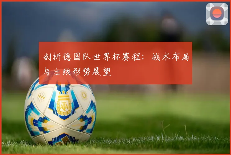 剖析德国队世界杯赛程：战术布局与出线形势展望